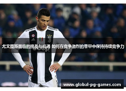 尤文图斯面临的挑战与机遇 如何在竞争激烈的意甲中保持持续竞争力