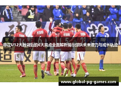 申花U12大胜背后的6大亮点全面解析揭示球队未来潜力与成长轨迹