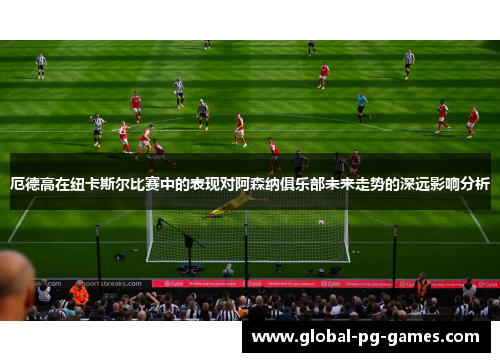 厄德高在纽卡斯尔比赛中的表现对阿森纳俱乐部未来走势的深远影响分析