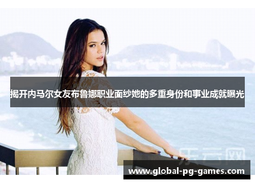 揭开内马尔女友布鲁娜职业面纱她的多重身份和事业成就曝光