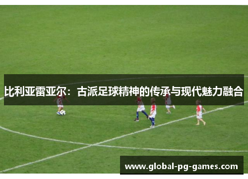 比利亚雷亚尔：古派足球精神的传承与现代魅力融合