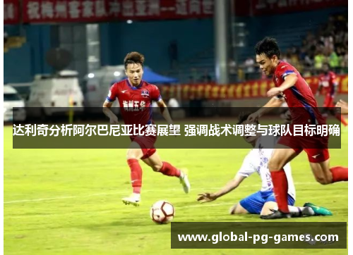 达利奇分析阿尔巴尼亚比赛展望 强调战术调整与球队目标明确