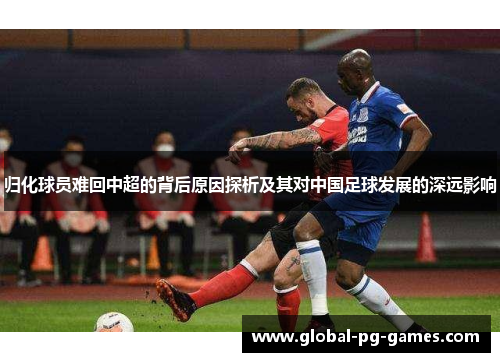 归化球员难回中超的背后原因探析及其对中国足球发展的深远影响