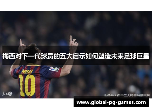 梅西对下一代球员的五大启示如何塑造未来足球巨星