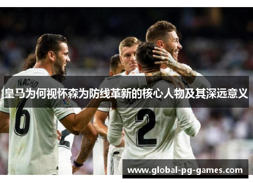 皇马为何视怀森为防线革新的核心人物及其深远意义