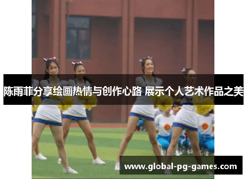 陈雨菲分享绘画热情与创作心路 展示个人艺术作品之美 陈雨菲分享绘画热情与创作心路 展示个人艺术作品之美