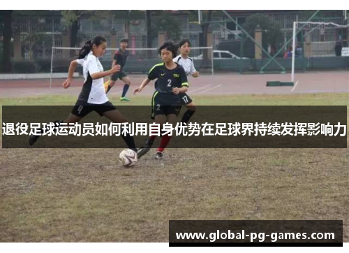 退役足球运动员如何利用自身优势在足球界持续发挥影响力