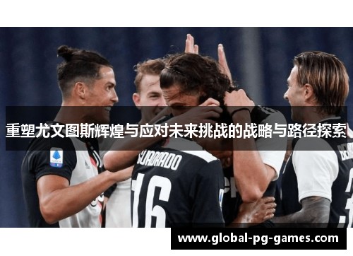 重塑尤文图斯辉煌与应对未来挑战的战略与路径探索 重塑尤文图斯辉煌与应对未来挑战的战略与路径探索