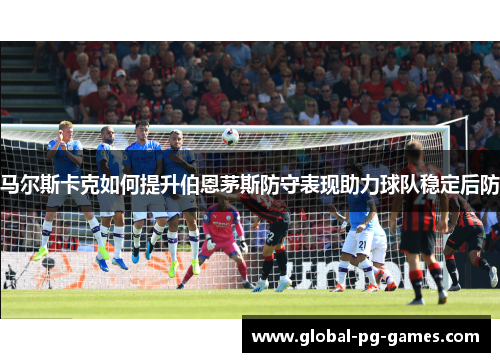 马尔斯卡克如何提升伯恩茅斯防守表现助力球队稳定后防 马尔斯卡克如何提升伯恩茅斯防守表现助力球队稳定后防